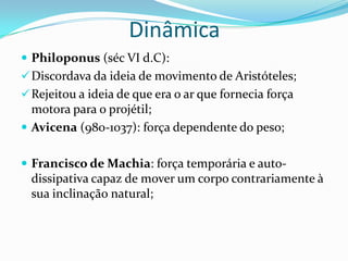 Dinâmica
 Philoponus (séc VI d.C):
Discordava da ideia de movimento de Aristóteles;
Rejeitou a ideia de que era o ar que fornecia força
motora para o projétil;
 Avicena (980-1037): força dependente do peso;
 Francisco de Machia: força temporária e auto-
dissipativa capaz de mover um corpo contrariamente à
sua inclinação natural;
 