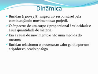 Dinâmica
 Buridan (1300-1358): impectus- responsável pela
continuação do movimento do projétil.
O Impectus de um corpo é proporcional à velocidade e
à sua quantidade de matéria;
Era a causa do movimento e não uma medida do
mesmo;
Buridan relacionou o processo ao calor ganho por um
atiçador colocado no fogo.
 