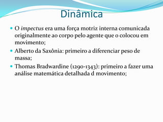  O impectus era uma força motriz interna comunicada
originalmente ao corpo pelo agente que o colocou em
movimento;
 Alberto da Saxônia: primeiro a diferenciar peso de
massa;
 Thomas Bradwardine (1290-1343): primeiro a fazer uma
análise matemática detalhada d movimento;
Dinâmica
 
