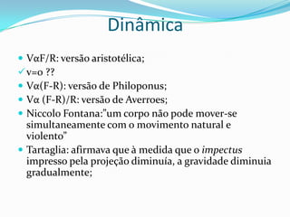  VαF/R: versão aristotélica;
v=0 ??
 Vα(F-R): versão de Philoponus;
 Vα (F-R)/R: versão de Averroes;
 Niccolo Fontana:”um corpo não pode mover-se
simultaneamente com o movimento natural e
violento”
 Tartaglia: afirmava que à medida que o impectus
impresso pela projeção diminuía, a gravidade diminuia
gradualmente;
Dinâmica
 