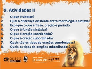 9. Atividades II
1.      O que é sintaxe?
2.      Qual a diferença existente entre morfologia e sintaxe?
3.      Explique o que é frase, oração e período.
4.      O que é função sintática?
5.      O que é oração coordenada?
6.      O que é oração subordinada?
7.      Quais são os tipos de orações coordenadas?
8.      Quais os tipos de orações subordinadas?
 