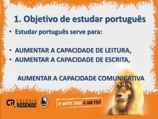 1. Objetivo de estudar português
• Estudar português serve para:

• AUMENTAR A CAPACIDADE DE LEITURA,
• AUMENTAR A CAPACIDADE DE ESCRITA,

  AUMENTAR A CAPACIDADE COMUNICATIVA
 