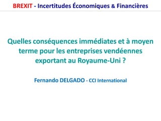 BREXIT - Incertitudes Économiques & Financières
Quelles conséquences immédiates et à moyen
terme pour les entreprises vendéennes
exportant au Royaume-Uni ?
Fernando DELGADO - CCI International
 