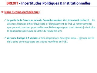 BREXIT - Incertitudes Politiques & Institutionnelles
 Dans l’Union européenne :
 Le poids de la France au sein du Conseil européen s’en trouverait renforcé … les
alliances libérales d’hier (favorable à l’élargissement de l’UE vs renforcement)
que pouvait courtiser ponctuellement l’Allemagne (pour droit de veto) n’ont plus
le poids nécessaire avec la sortie du Royaume-Uni.
 Vers une Europe à 2 vitesses ? Des propositions émergent déjà … (groupe de 19
de la zone euro et groupe des autres membres de l’UE).
 