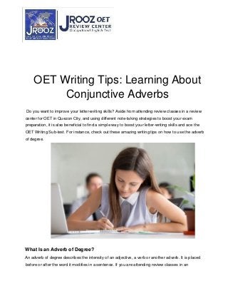 OET Writing Tips: Learning About
Conjunctive Adverbs
Do you want to improve your letter-writing skills? Aside from attending review classes in a review
center for OET in Quezon City, and using different note-taking strategies to boost your exam
preparation, it is also beneficial to find a simple way to boost your letter-writing skills and ace the
OET Writing Sub-test. For instance, check out these amazing writing tips on how to use the adverb
of degree.
What Is an Adverb of Degree?
An adverb of degree describes the intensity of an adjective, a verb or another adverb. It is placed
before or after the word it modifies in a sentence. If you are attending review classes in an
 
