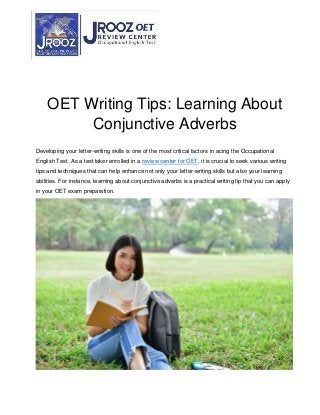 OET Writing Tips: Learning About
Conjunctive Adverbs
Developing your letter-writing skills is one of the most critical factors in acing the Occupational
English Test. As a test taker enrolled in a review center for OET, it is crucial to seek various writing
tips and techniques that can help enhance not only your letter-writing skills but also your learning
abilities. For instance, learning about conjunctive adverbs is a practical writing tip that you can apply
in your OET exam preparation.
 