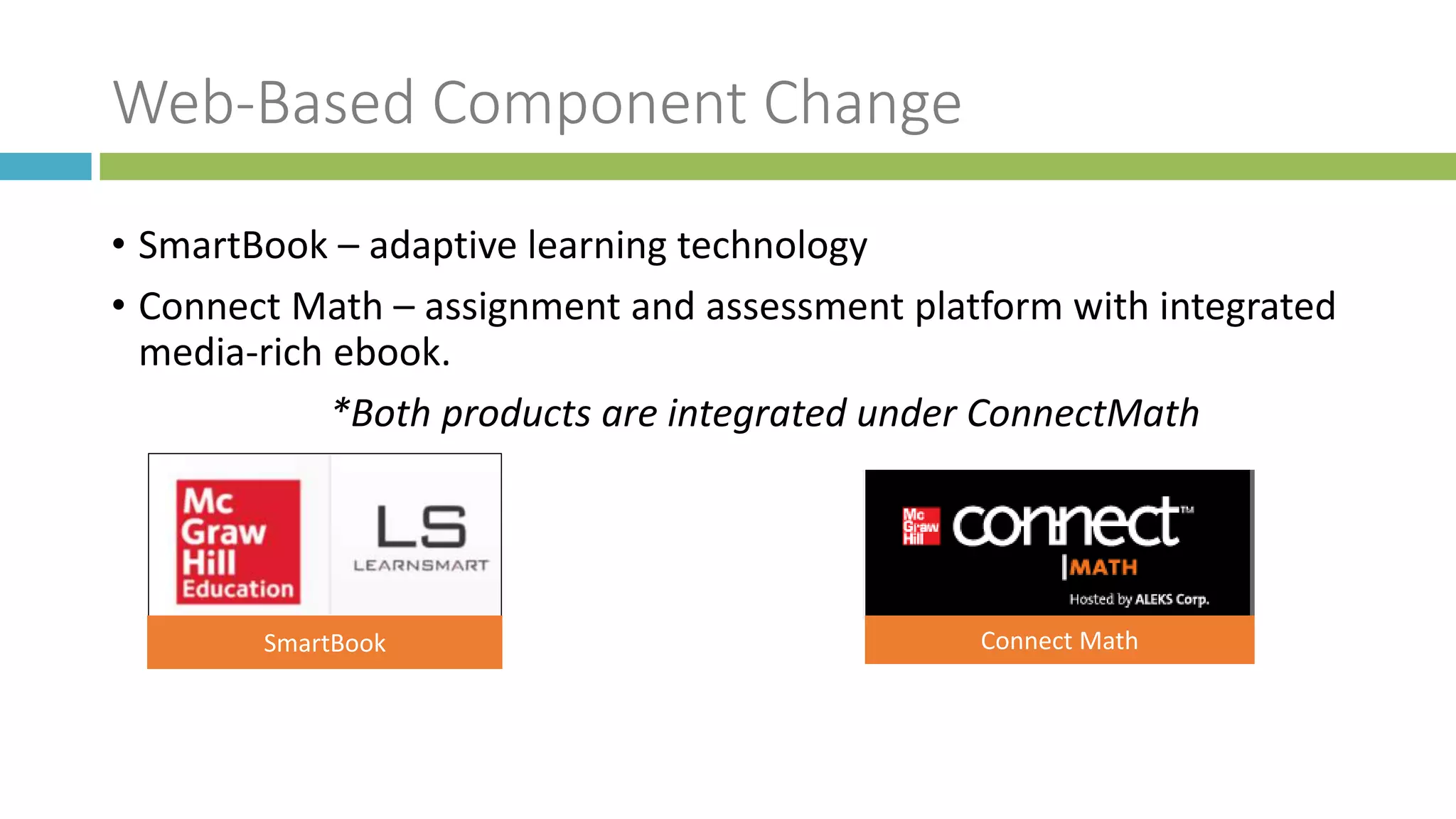 Web-Based Component Change
• SmartBook – adaptive learning technology
• Connect Math – assignment and assessment platform with integrated
media-rich ebook.
*Both products are integrated under ConnectMath
SmartBook Connect Math
 