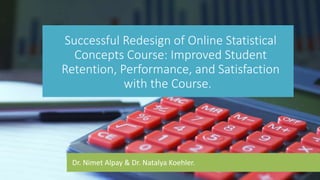 Dr. Nimet Alpay & Dr. Natalya Koehler.
Successful Redesign of Online Statistical
Concepts Course: Improved Student
Retention, Performance, and Satisfaction
with the Course.
 