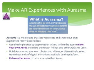 Aurasma is a mobile app that lets you create and share your own
augmented reality experiences!
• Use the simple step-by-step creation wizard within the app to make
your own Auras and share them with friends and other Aurasma users.
• Build Auras using your own photos and videos, or alternatively, select
from thousands of digital animations available on the platform.
• Follow other users to have access to their Auras.
Make AR Experiences with Aurasma
 