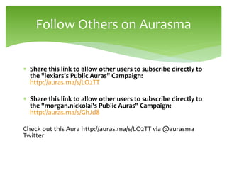  Share this link to allow other users to subscribe directly to
the "lexiars's Public Auras" Campaign:
http://auras.ma/s/LO2TT
 Share this link to allow other users to subscribe directly to
the "morgan.nickolai's Public Auras" Campaign:
http://auras.ma/s/GhJd8
Check out this Aura http://auras.ma/s/LO2TT via @aurasma
Twitter
Follow Others on Aurasma
 