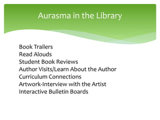 Aurasma in the Library
Book Trailers
Read Alouds
Student Book Reviews
Author Visits/Learn About the Author
Curriculum Connections
Artwork-Interview with the Artist
Interactive Bulletin Boards
 