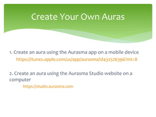 1. Create an aura using the Aurasma app on a mobile device
https://itunes.apple.com/us/app/aurasma/id432526396?mt=8
2. Create an aura using the Aurasma Studio website on a
computer
https://studio.aurasma.com
Create Your Own Auras
 