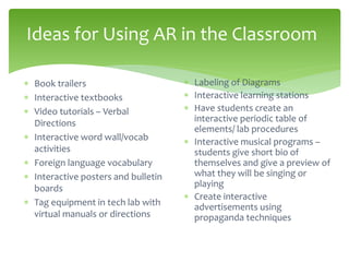 Ideas for Using AR in the Classroom
 Book trailers
 Interactive textbooks
 Video tutorials – Verbal
Directions
 Interactive word wall/vocab
activities
 Foreign language vocabulary
 Interactive posters and bulletin
boards
 Tag equipment in tech lab with
virtual manuals or directions
 Labeling of Diagrams
 Interactive learning stations
 Have students create an
interactive periodic table of
elements/ lab procedures
 Interactive musical programs –
students give short bio of
themselves and give a preview of
what they will be singing or
playing
 Create interactive
advertisements using
propaganda techniques
 