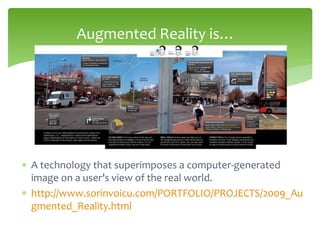  A technology that superimposes a computer-generated
image on a user’s view of the real world.
 http://www.sorinvoicu.com/PORTFOLIO/PROJECTS/2009_Au
gmented_Reality.html
Augmented Reality is…
 