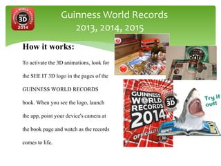 Guinness World Records
2013, 2014, 2015
How it works:
To activate the 3D animations, look for
the SEE IT 3D logo in the pages of the
GUINNESS WORLD RECORDS
book. When you see the logo, launch
the app, point your device's camera at
the book page and watch as the records
comes to life.
 