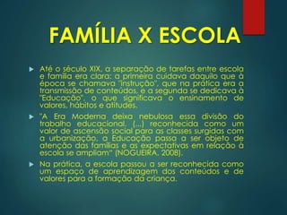  Até o século XIX, a separação de tarefas entre escola
e família era clara: a primeira cuidava daquilo que à
época se chamava "instrução", que na prática era a
transmissão de conteúdos, e a segunda se dedicava à
"Educação", o que significava o ensinamento de
valores, hábitos e atitudes.
 "A Era Moderna deixa nebulosa essa divisão do
trabalho educacional. (...) reconhecida como um
valor de ascensão social para as classes surgidas com
a urbanização, a Educação passa a ser objeto de
atenção das famílias e as expectativas em relação à
escola se ampliam“ (NOGUEIRA, 2008).
 Na prática, a escola passou a ser reconhecida como
um espaço de aprendizagem dos conteúdos e de
valores para a formação da criança.
FAMÍLIA X ESCOLA
 