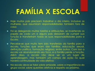  Hoje muitos pais precisam trabalhar o dia inteiro, inclusive as
mulheres, que assumiram responsabilidades também fora de
casa;
 Foi se delegando muitas tarefas e atribuições, se invertendo os
papéis de cada um e alguns pais deixaram de cumprir sua
função e transferiram todas as suas responsabilidades para a
Escola;
 Percebe-se que muito tem sido transferido da família para a
escola, funções que eram das famílias: educação sexual,
definição política, formação religiosa, entre outros. Com isso a
escola vai abandonando seu foco, e a família perde a função.
Além disso, a escola não deve ser só um lugar de
aprendizagem, mas também um campo de ação no qual
haverá continuidade da vida afetiva;
 Na escola deve-se falar sobre amizade, sobre a importância do
grupo social, sobre questões afetivas e respeito ao próximo.
FAMÍLIA X ESCOLA
 