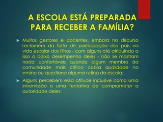  Muitos gestores e docentes, embora no discurso
reclamem da falta de participação dos pais na
vida escolar dos filhos - com alguns até atribuindo a
isso o baixo desempenho deles - não se mostram
nada confortáveis quando algum membro da
comunidade mais crítico cobra qualidade no
ensino ou questiona alguma rotina da escola;
 Alguns percebem essa atitude inclusive como uma
intromissão e uma tentativa de comprometer a
autoridade deles;
A ESCOLA ESTÁ PREPARADA
PARA RECEBER A FAMÍLIA?
 