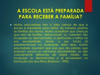  Muitos educadores tem a falsa crença de que a
escola é impotente para afetar de maneira positiva
as famílias dos alunos. Muitos acreditam que crianças
que vem de famílias "disfuncionais" ou "carentes" são
incapazes ou desmotivadas, e destinadas a falhar na
sua escolaridade, tendo o seu futuro já
predeterminado na sociedade. Além disso, muitos
educadores assumem que pais que são pobres, que
possuem pouca ou nenhuma escolaridade, ou são
culturalmente diferentes da classe média, são
incapazes ou desmotivados a se envolverem na
formação dos seus filhos (Krasnow, 1990).
A ESCOLA ESTÁ PREPARADA
PARA RECEBER A FAMÍLIA?
 