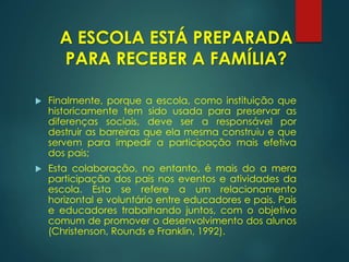  Finalmente, porque a escola, como instituição que
historicamente tem sido usada para preservar as
diferenças sociais, deve ser a responsável por
destruir as barreiras que ela mesma construiu e que
servem para impedir a participação mais efetiva
dos pais;
 Esta colaboração, no entanto, é mais do a mera
participação dos pais nos eventos e atividades da
escola. Esta se refere a um relacionamento
horizontal e voluntário entre educadores e pais. Pais
e educadores trabalhando juntos, com o objetivo
comum de promover o desenvolvimento dos alunos
(Christenson, Rounds e Franklin, 1992).
A ESCOLA ESTÁ PREPARADA
PARA RECEBER A FAMÍLIA?
 