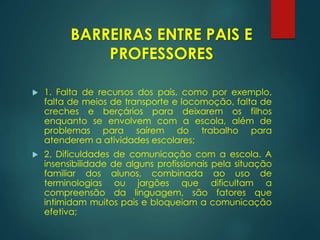  1. Falta de recursos dos pais, como por exemplo,
falta de meios de transporte e locomoção, falta de
creches e berçários para deixarem os filhos
enquanto se envolvem com a escola, além de
problemas para saírem do trabalho para
atenderem a atividades escolares;
 2. Dificuldades de comunicação com a escola. A
insensibilidade de alguns profissionais pela situação
familiar dos alunos, combinada ao uso de
terminologias ou jargões que dificultam a
compreensão da linguagem, são fatores que
intimidam muitos pais e bloqueiam a comunicação
efetiva;
BARREIRAS ENTRE PAIS E
PROFESSORES
 