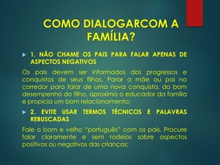  1. NÃO CHAME OS PAIS PARA FALAR APENAS DE
ASPECTOS NEGATIVOS
Os pais devem ser informados dos progressos e
conquistas de seus filhos. Parar a mãe ou pai no
corredor para falar de uma nova conquista, do bom
desempenho do filho, aproxima o educador da família
e propicia um bom relacionamento;
 2. EVITE USAR TERMOS TÉCNICOS E PALAVRAS
REBUSCADAS
Fale o bom e velho “português” com os pais. Procure
falar claramente e sem rodeios sobre aspectos
positivos ou negativos das crianças;
COMO DIALOGARCOM A
FAMÍLIA?
 