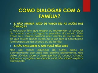  3. NÃO ATRIBUA JUÍZO DE VALOR SEU AS AÇÕES DAS
CRIANÇAS
O educador tem que elogiar ou repreender as crianças
de acordo com as regras e preceitos da escola. Evite
trazer seus valores pessoais para escola se isso se difere
do que muitos alunos vivem ou se isso fere a constituição
familiar/pessoal da criança ou da família;
 4. NÃO FALE SOBRE O QUE VOCÊ NÃO SABE
Não use termos advindos de outras áreas de
conhecimento que você não domina plenamente. Não
deixe dúvidas sobre o desempenho da criança citando
palavras ou jargões que depois você não saberá explicar
claramente;
COMO DIALOGAR COM A
FAMÍLIA?
 