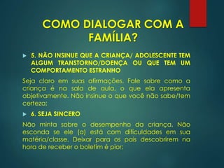  5. NÃO INSINUE QUE A CRIANÇA/ ADOLESCENTE TEM
ALGUM TRANSTORNO/DOENÇA OU QUE TEM UM
COMPORTAMENTO ESTRANHO
Seja claro em suas afirmações. Fale sobre como a
criança é na sala de aula, o que ela apresenta
objetivamente. Não insinue o que você não sabe/tem
certeza;
 6. SEJA SINCERO
Não minta sobre o desempenho da criança. Não
esconda se ele (a) está com dificuldades em sua
matéria/classe. Deixar para os pais descobrirem na
hora de receber o boletim é pior;
COMO DIALOGAR COM A
FAMÍLIA?
 
