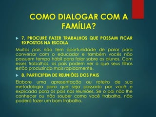  7. PROCURE FAZER TRABALHOS QUE POSSAM FICAR
EXPOSTOS NA ESCOLA
Muitos pais não tem oportunidade de parar para
conversar com o educador e também vocês não
possuem tempo hábil para falar sobre os alunos. Com
esses trabalhos, os pais podem ver o que seus filhos
estão produzindo mais rapidamente.
 8. PARTICIPEM DE REUNIÕES DOS PAIS
Elabore uma apresentação ou roteiro de sua
metodologia para que seja passada por você e
explicada para os pais nas reuniões. Se o pai não lhe
conhecer ou não souber como você trabalha, não
poderá fazer um bom trabalho.
COMO DIALOGAR COM A
FAMÍLIA?
 