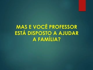 MAS E VOCÊ PROFESSOR
ESTÁ DISPOSTO A AJUDAR
A FAMÍLIA?
 
