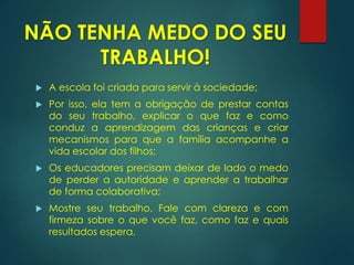 NÃO TENHA MEDO DO SEU
TRABALHO!
 A escola foi criada para servir à sociedade;
 Por isso, ela tem a obrigação de prestar contas
do seu trabalho, explicar o que faz e como
conduz a aprendizagem das crianças e criar
mecanismos para que a família acompanhe a
vida escolar dos filhos;
 Os educadores precisam deixar de lado o medo
de perder a autoridade e aprender a trabalhar
de forma colaborativa;
 Mostre seu trabalho. Fale com clareza e com
firmeza sobre o que você faz, como faz e quais
resultados espera.
 