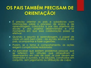 OS PAIS TAMBÉM PRECISAM DE
ORIENTAÇÃO!
 É preciso orientar os pais e subsidiá-los com
informações sobre o processo de ensino e de
aprendizagem, colocá-los a par dos objetivos da
escola e dos projetos desenvolvidos e criar
momentos em que essa colaboração possa se
efetivar;
 Quando o assunto é aprendizagem, o papel de
cada um está bem claro - da escola, ensinar, e dos
pais, acompanhar e fazer sugestões;
 Porém, se o tema é comportamento, as ações
exigem cumplicidade redobrada;
 Ao perceber que existem problemas pessoais que
se refletem em atitudes que atrapalham o
desempenho em sala de aula, os pais devem ser
chamados e ouvidos, e as soluções, construídas em
conjunto, sem julgamento ou atribuição de culpa.
 