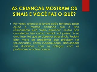 AS CRIANÇAS MOSTRAM OS
SINAIS E VOCÊ FAZ O QUÊ?
 Por vezes, crianças e jovens estão tentando pedir
ajuda e, mesmo achando que o filho
ultimamente está "meio estranho", muitos pais
consideram isso como normal, vai passar, é só
uma fase. Há que se observar estes sinais. Podem
dizer muito de problemas que precisam ser
solucionados, como inadequação, dificuldades
nas disciplinas, com os colegas, com os
professores, e outras causas.
 