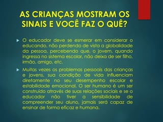  O educador deve se esmerar em considerar o
educando, não perdendo de vista a globalidade
da pessoa, percebendo que, o jovem, quando
ingressa no sistema escolar, não deixa de ser filho,
irmão, amigo, etc.
 Muitas vezes os problemas pessoais das crianças
e jovens, sua condição de vida influenciam
diretamente no seu desempenho escolar e
estabilidade emocional. O ser humano é um ser
construído através de suas relações sociais e se o
educador não tiver a sensibilidade de
compreender seu aluno, jamais será capaz de
ensinar de forma eficaz e humana.
AS CRIANÇAS MOSTRAM OS
SINAIS E VOCÊ FAZ O QUÊ?
 