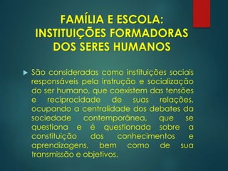  São consideradas como instituições sociais
responsáveis pela instrução e socialização
do ser humano, que coexistem das tensões
e reciprocidade de suas relações,
ocupando a centralidade dos debates da
sociedade contemporânea, que se
questiona e é questionada sobre a
constituição dos conhecimentos e
aprendizagens, bem como de sua
transmissão e objetivos.
FAMÍLIA E ESCOLA:
INSTITUIÇÕES FORMADORAS
DOS SERES HUMANOS
 