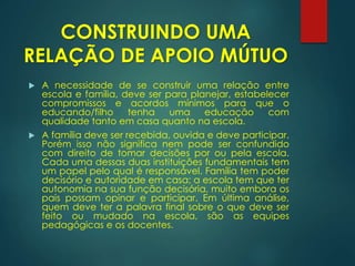 CONSTRUINDO UMA
RELAÇÃO DE APOIO MÚTUO
 A necessidade de se construir uma relação entre
escola e família, deve ser para planejar, estabelecer
compromissos e acordos mínimos para que o
educando/filho tenha uma educação com
qualidade tanto em casa quanto na escola.
 A família deve ser recebida, ouvida e deve participar.
Porém isso não significa nem pode ser confundido
com direito de tomar decisões por ou pela escola.
Cada uma dessas duas instituições fundamentais tem
um papel pelo qual é responsável. Família tem poder
decisório e autoridade em casa; a escola tem que ter
autonomia na sua função decisória, muito embora os
pais possam opinar e participar. Em última análise,
quem deve ter a palavra final sobre o que deve ser
feito ou mudado na escola, são as equipes
pedagógicas e os docentes.
 