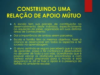  A escola tem sua parcela de contribuição no
desenvolvimento deste indivíduo, especificamente
na aquisição do saber, organizado em suas distintas
áreas de conhecimento;
 Daí a importância de ambas serem parceiras;
 Escola e família têm os mesmos objetivos: fazer a
criança se desenvolver em todos os aspectos e ter
sucesso na aprendizagem;
 O aluno sentindo-se seguro perceberá que é capaz
de aprender, passa a ter confiança e desenvolverá
no decorrer de toda a sua vida, acreditando que é
possível vencer os obstáculos encontrados e com
certeza estará preparado para o mundo e está
segurança se dá se tiver o apoio e a presença da
família no ambiente escolar.
CONSTRUINDO UMA
RELAÇÃO DE APOIO MÚTUO
 