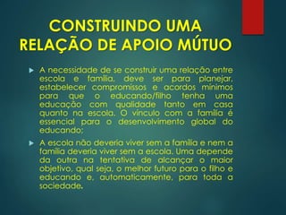  A necessidade de se construir uma relação entre
escola e família, deve ser para planejar,
estabelecer compromissos e acordos mínimos
para que o educando/filho tenha uma
educação com qualidade tanto em casa
quanto na escola. O vínculo com a família é
essencial para o desenvolvimento global do
educando;
 A escola não deveria viver sem a família e nem a
família deveria viver sem a escola. Uma depende
da outra na tentativa de alcançar o maior
objetivo, qual seja, o melhor futuro para o filho e
educando e, automaticamente, para toda a
sociedade.
CONSTRUINDO UMA
RELAÇÃO DE APOIO MÚTUO
 