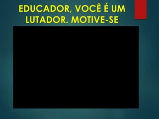 EDUCADOR, VOCÊ É UM
LUTADOR. MOTIVE-SE
 