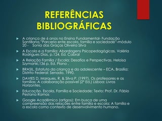 REFERÊNCIAS
BIBLIOGRÁFICAS
 A criança de 6 anos no Ensino Fundamental- Fundação
Santillana,”Parceria ente escola, família e sociedade”-módulo
20 - Sonia das Graças Oliveira Silva
 A Escola e a Família: Abordagens Psicopedagógicas, Valéria
Rodrigues Dias, p.124, Ed. Cabral
 A Relação Família / Escola: Desafios e Perspectivas. Heloisa
Szymanki,136 p. Ed. Plano .
 BRASIL, Estatuto da criança e do adolescente – ECA. Brasília:
Distrito Federal: Senado, 1990.
 DAVIES D. Marques, R. & Silva P. (1997). Os professores e as
famílias: A colaboração possível (2ª Ed.) Lisboa: Livros
Horizontes.
 Educação, Escola, Família e Sociedade; Texto: Prof. Dr. Fábio
Pestana Ramos
 Google Acadêmico (artigos): Em busca de uma
compreensão das relações entre família e escola; A família e
a escola como contexto de desenvolvimento humano.
 