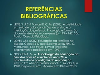 REFERÊNCIAS
BIBLIOGRÁFICAS
 LEITE, S. A.S & Tassoni E. C. M. (2002). A afetividade
em sala de aula: condições do ensino e a
mediação do professor, Psicologia e formação
docente::desafios e conversas (p. 113 – 142) São
Paulo: Casa do Psicólogo.
 LOPES J.S.I. (2002) Educação na família e na
escola. Coleção O que é,como se faz?(M. C.
Mota,Trad.) São Paulo: Loyola (Trabalho
originalmente publicado em 1999).
 NOGUEIRA, M. A. A sociologia da educação do
final dos anos 60 e início dos anos 70: o
nascimento do paradigma da reprodução.
Revista Em Aberto, Brasília, ano 9, n. 46, abr./jun.
1990. Disponível em: . Acesso em: 13 mar. 2013.
 