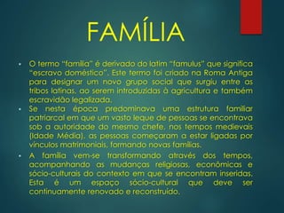 FAMÍLIA
 O termo “família” é derivado do latim “famulus” que significa
“escravo doméstico”. Este termo foi criado na Roma Antiga
para designar um novo grupo social que surgiu entre as
tribos latinas, ao serem introduzidas à agricultura e também
escravidão legalizada.
 Se nesta época predominava uma estrutura familiar
patriarcal em que um vasto leque de pessoas se encontrava
sob a autoridade do mesmo chefe, nos tempos medievais
(Idade Média), as pessoas começaram a estar ligadas por
vínculos matrimoniais, formando novas famílias.
 A família vem-se transformando através dos tempos,
acompanhando as mudanças religiosas, econômicas e
sócio-culturais do contexto em que se encontram inseridas.
Esta é um espaço sócio-cultural que deve ser
continuamente renovado e reconstruído.
 