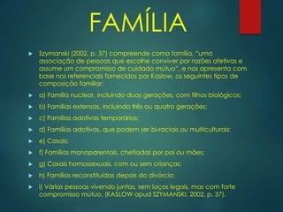  Szymanski (2002, p. 37) compreende como família, “uma
associação de pessoas que escolhe conviver por razões afetivas e
assume um compromisso de cuidado mútuo”, e nos apresenta com
base nos referenciais fornecidos por Kaslow, os seguintes tipos de
composição familiar:
 a) Família nuclear, incluindo duas gerações, com filhos biológicos;
 b) Famílias extensas, incluindo três ou quatro gerações;
 c) Famílias adotivas temporárias;
 d) Famílias adotivas, que podem ser bi-raciais ou multiculturais;
 e) Casais;
 f) Famílias monoparentais, chefiadas por pai ou mães;
 g) Casais homossexuais, com ou sem crianças;
 h) Famílias reconstituídas depois do divórcio;
 i) Várias pessoas vivendo juntas, sem laços legais, mas com forte
compromisso mútuo. (KASLOW apud SZYMANSKI, 2002, p. 37).
FAMÍLIA
 