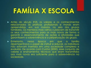 FAMÍLIA X ESCOLA
 Antes do século XVII, os valores e os conhecimentos
relacionados às práticas profissionais e morais eram
apreendidas, em sua maioria, no seio dos grupos
familiares. Os membros mais velhos cuidavam de transmitir
os seus conhecimentos para os mais novos de forma a
garantir o desenvolvimento de ações e atividades que
garantissem a sobrevivência e a perpetuação do grupo.
 Entretanto, nessa época em que a família
desempenhava o papel de instruir e educar, os indivíduos
não estavam inseridos em uma sociedade complexa e
evoluída. De acordo com Cunha (2000), esse conjunto de
valores e ensinamentos técnicos que eram transmitidos
aos mais novos era suficiente para a sobrevivência na
sociedade.
 