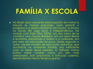  No Brasil, essa crescente preocupação em instruir e
educar as massas populares, para garantir o
progresso e o desenvolvimento da nação, se iniciou
no século XIX, logo após a Independência. De
acordo com Faria Filho (2006), um dos meios de se
constituir uma Nação Brasileira, em um ideal liberal
e iluminista, priorizando a ordem e a civilidade, era
por meio da educação do povo. Ainda segundo o
autor, aquele modelo de educação individual, que
acontecia no ambiente familiar, era ineficiente
para os ideais desse período. O método mútuo
entrou nesse cenário como um dos mais
adequados, pois propiciava a instrução coletiva,
demandando menos tempo e gastos.
FAMÍLIA X ESCOLA
 