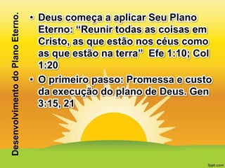 Desenvolvimento do Plano Eterno.

• Deus começa a aplicar Seu Plano
Eterno: “Reunir todas as coisas em
Cristo, as que estão nos céus como
as que estão na terra” Efe 1:10; Col
1:20
• O primeiro passo: Promessa e custo
da execução do plano de Deus. Gen
3:15, 21

 