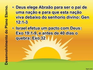 Desenvolvimento do Plano Eterno.

• Deus elege Abraão para ser o pai de
uma nação e para que esta nação
viva debaixo do senhorio divino: Gen
12:1-3
• Israel efetua um pacto com Deus:
Exo 19:1-9, e antes de 40 dias o
quebra: Exo 32

 