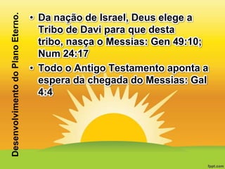 Desenvolvimento do Plano Eterno.

• Da nação de Israel, Deus elege a
Tribo de Davi para que desta
tribo, nasça o Messias: Gen 49:10;
Num 24:17
• Todo o Antigo Testamento aponta a
espera da chegada do Messias: Gal
4:4

 