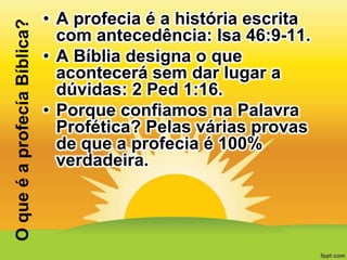 O que é a profecía Bíblica?

• A profecia é a história escrita
com antecedência: Isa 46:9-11.
• A Bíblia designa o que
acontecerá sem dar lugar a
dúvidas: 2 Ped 1:16.
• Porque confiamos na Palavra
Profética? Pelas várias provas
de que a profecia é 100%
verdadeira.

 