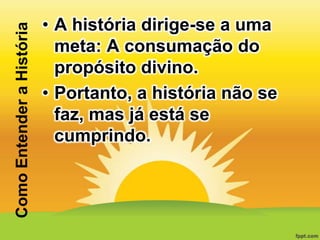 Como Entender a História

• A história dirige-se a uma
meta: A consumação do
propósito divino.
• Portanto, a história não se
faz, mas já está se
cumprindo.

 